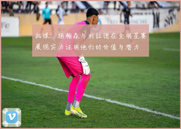 拓媒：杨瀚森与利拉德在全明星赛展现实力证明他们的价值与潜力