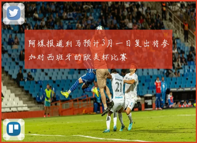 阿媒报道利马预计3月一日复出将参加对西班牙的欧美杯比赛