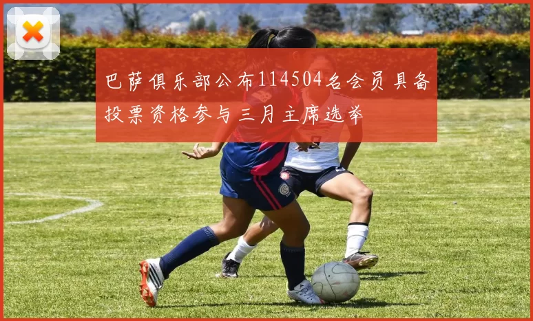 巴萨俱乐部公布114504名会员具备投票资格参与三月主席选举