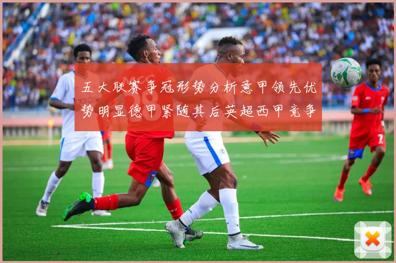 五大联赛争冠形势分析意甲领先优势明显德甲紧随其后英超西甲竞争激烈