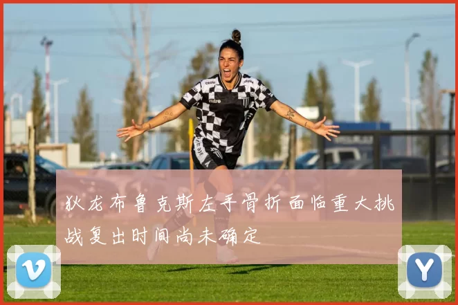 狄龙布鲁克斯左手骨折面临重大挑战复出时间尚未确定