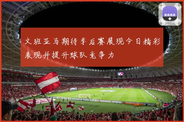 文班亚马期待季后赛展现今日精彩表现并提升球队竞争力