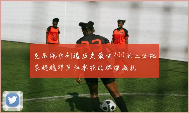 克尼佩尔创造历史最快200记三分纪录超越邓罗和水花的辉煌成就