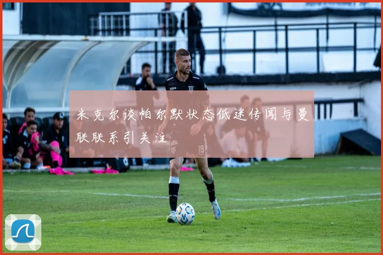 米克尔谈帕尔默状态低迷传闻与曼联联系引关注