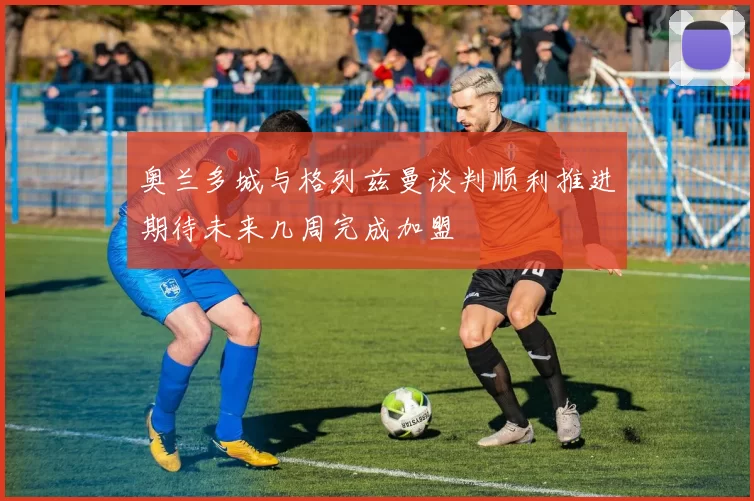 奥兰多城与格列兹曼谈判顺利推进期待未来几周完成加盟