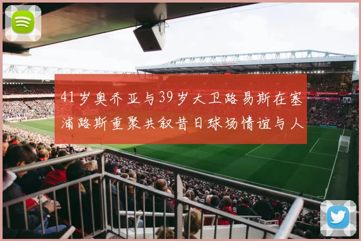 41岁奥乔亚与39岁大卫路易斯在塞浦路斯重聚共叙昔日球场情谊与人生故事
