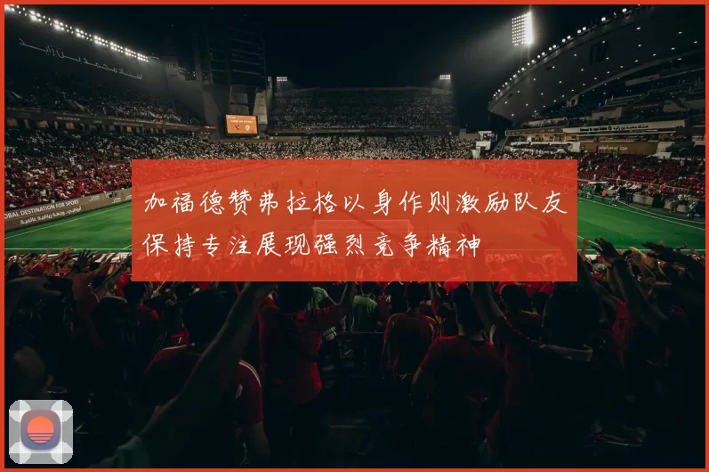 加福德赞弗拉格以身作则激励队友保持专注展现强烈竞争精神