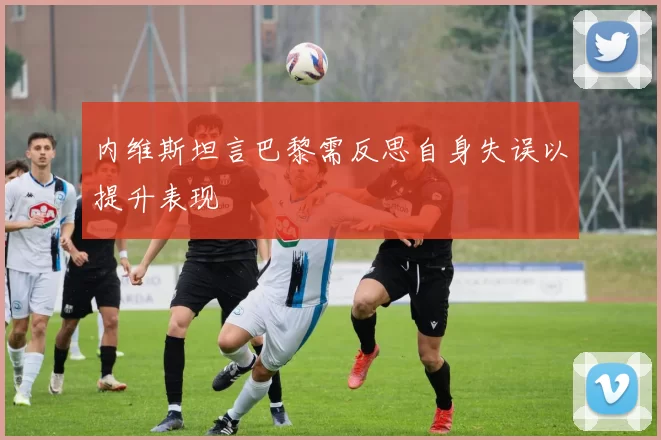 内维斯坦言巴黎需反思自身失误以提升表现