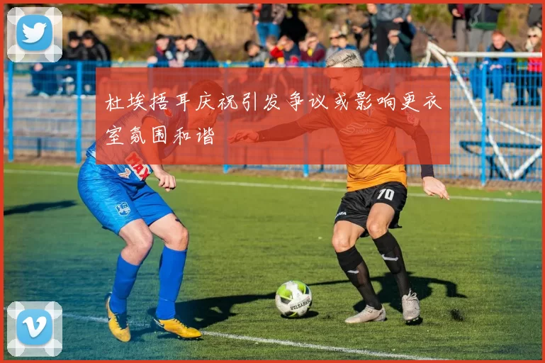 杜埃捂耳庆祝引发争议或影响更衣室氛围和谐