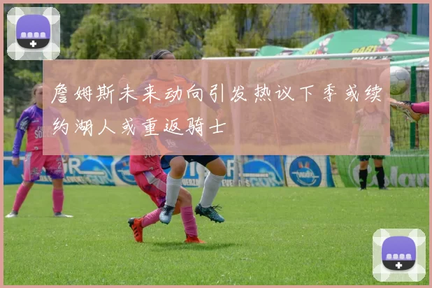詹姆斯未来动向引发热议下季或续约湖人或重返骑士