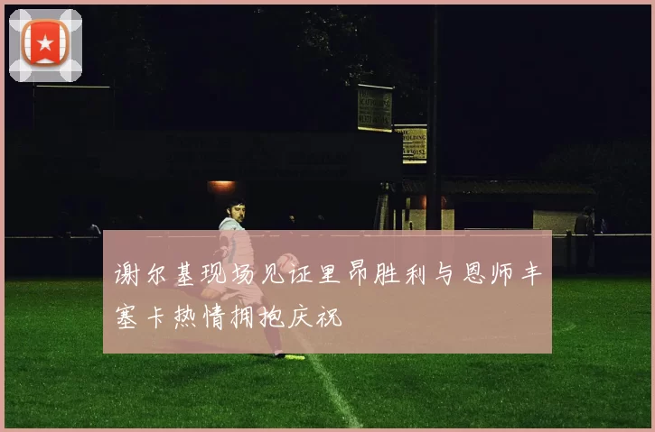 谢尔基现场见证里昂胜利与恩师丰塞卡热情拥抱庆祝