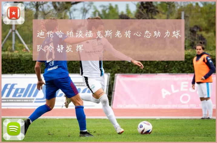 迪伦哈珀谈福克斯老将心态助力球队冷静发挥