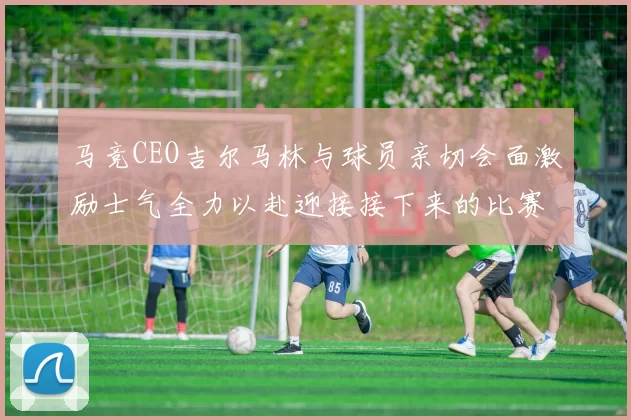 马竞CEO吉尔马林与球员亲切会面激励士气全力以赴迎接接下来的比赛
