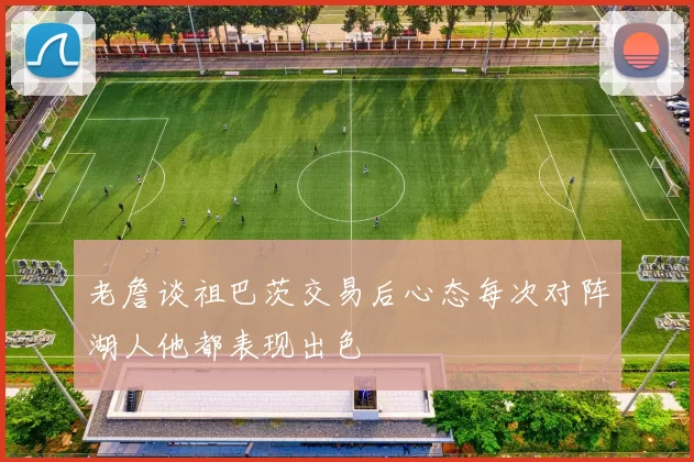 老詹谈祖巴茨交易后心态每次对阵湖人他都表现出色