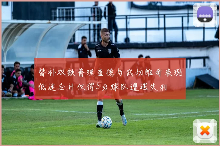 替补双铁普理查德与武切维奇表现低迷合计仅得5分球队遭遇失利