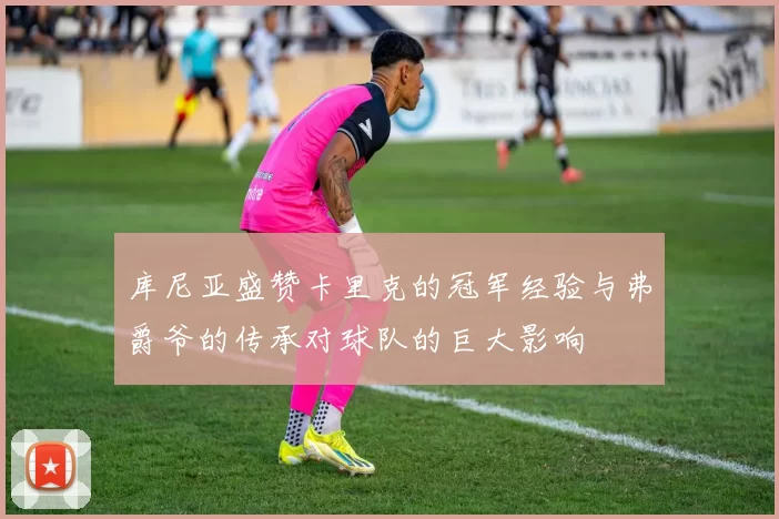 库尼亚盛赞卡里克的冠军经验与弗爵爷的传承对球队的巨大影响