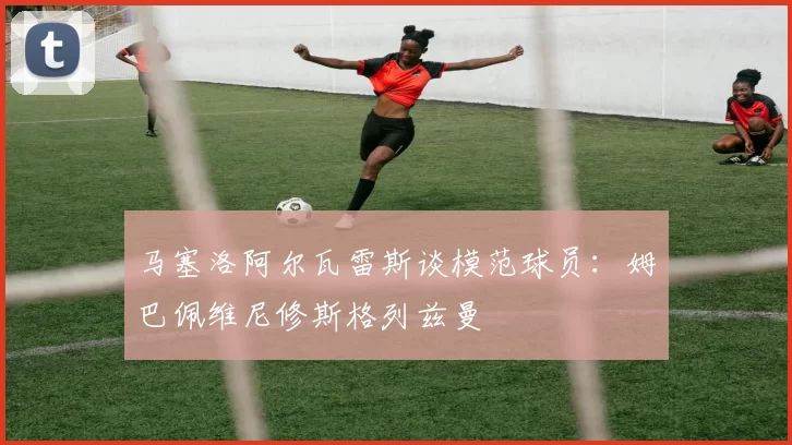 马塞洛阿尔瓦雷斯谈模范球员：姆巴佩维尼修斯格列兹曼