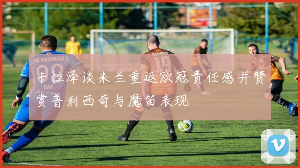 卡拉泽谈米兰重返欧冠责任感并赞赏普利西奇与魔笛表现