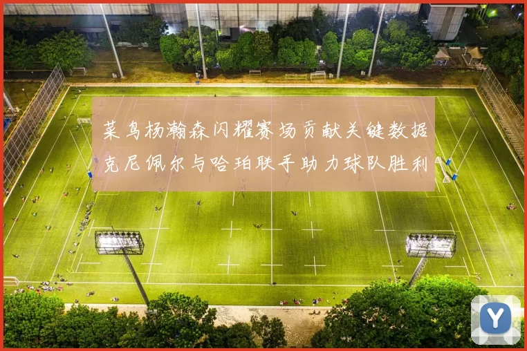 菜鸟杨瀚森闪耀赛场贡献关键数据克尼佩尔与哈珀联手助力球队胜利