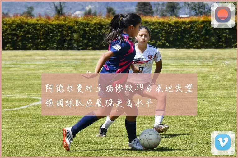 阿德尔曼对主场惨败39分表达失望强调球队应展现更高水平