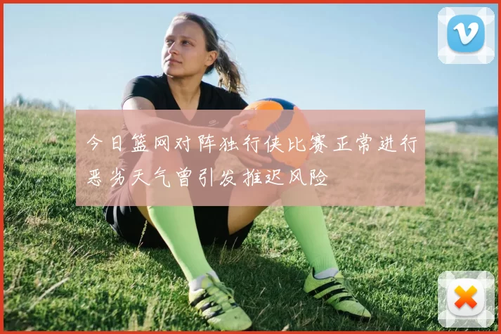 今日篮网对阵独行侠比赛正常进行恶劣天气曾引发推迟风险