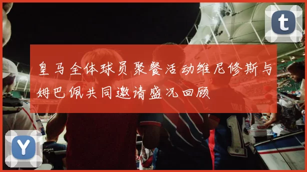 皇马全体球员聚餐活动维尼修斯与姆巴佩共同邀请盛况回顾